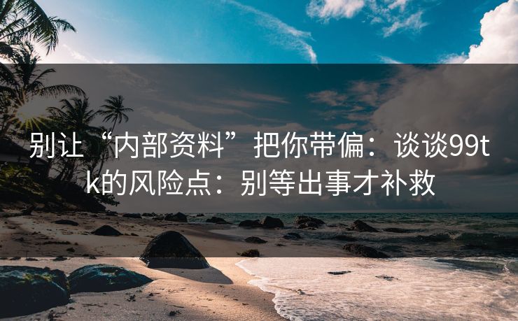 别让“内部资料”把你带偏：谈谈99tk的风险点：别等出事才补救