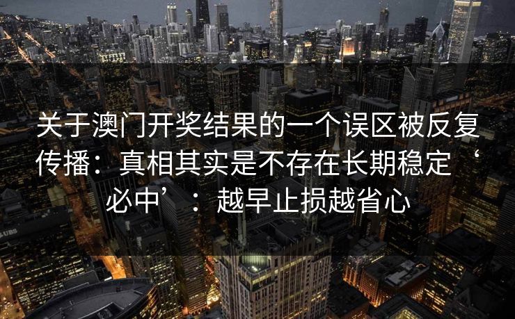 关于澳门开奖结果的一个误区被反复传播:真相其实是不存在长期稳定‘必中’:越早止损越省心 关于澳门开奖结果的一个误区被反复传播:真相其实是不存在长期稳定‘必中’:越早止损越省心