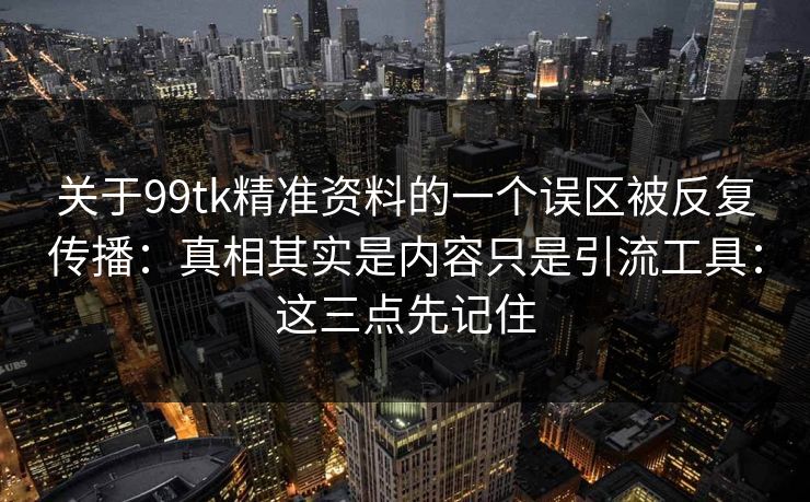 关于99tk精准资料的一个误区被反复传播:真相其实是内容只是引流工具:这三点先记住 关于99tk精准资料的一个误区被反复传播:真相其实是内容只是引流工具:这三点先记住