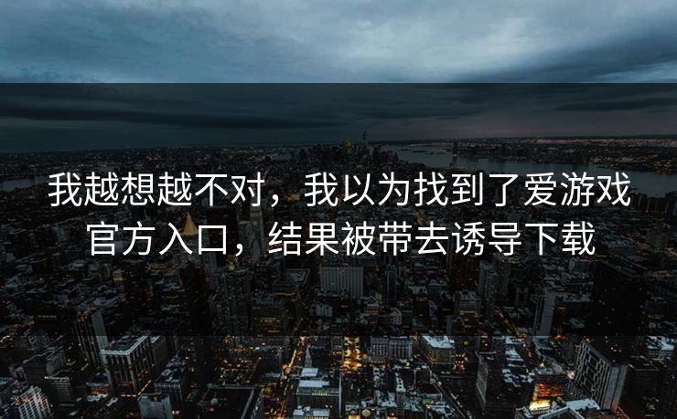 我越想越不对,我以为找到了爱游戏官方入口,结果被带去诱导下载 我越想越不对,我以为找到了爱游戏官方入口,结果被带去诱导下载