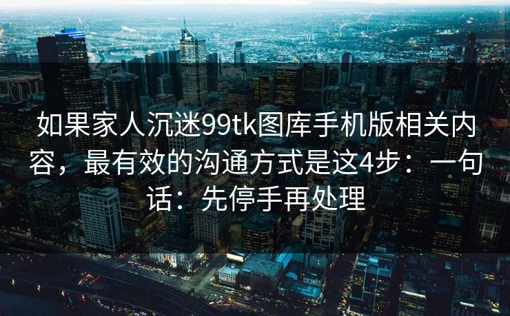 如果家人沉迷99tk图库手机版相关内容,最有效的沟通方式是这4步:一句话:先停手再处理 如果家人沉迷99tk图库手机版相关内容,最有效的沟通方式是这4步:一句话:先停手再处理